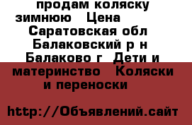 продам коляску зимнюю › Цена ­ 8 000 - Саратовская обл., Балаковский р-н, Балаково г. Дети и материнство » Коляски и переноски   